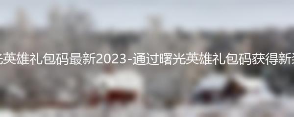 曙光英雄礼包码最新2023 通过曙光英雄礼包码获得新装备